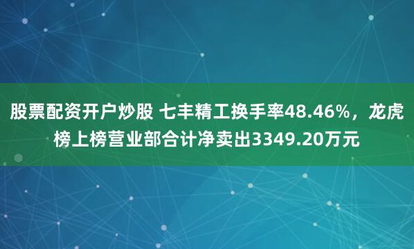 股票配资开户炒股 七丰精工换手率48.46%，龙虎榜上榜营业部合计净卖出3349.20万元