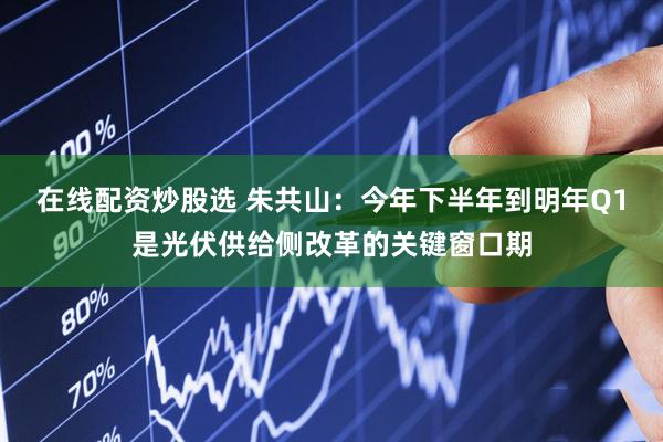 在线配资炒股选 朱共山：今年下半年到明年Q1是光伏供给侧改革的关键窗口期