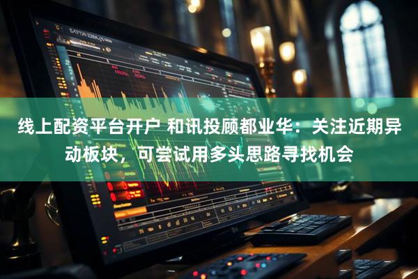 线上配资平台开户 和讯投顾都业华：关注近期异动板块，可尝试用多头思路寻找机会