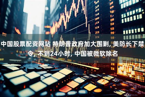 中国股票配资网站 特朗普政府加大围剿, 美防长下禁令, 不到24小时, 中国被微软除名