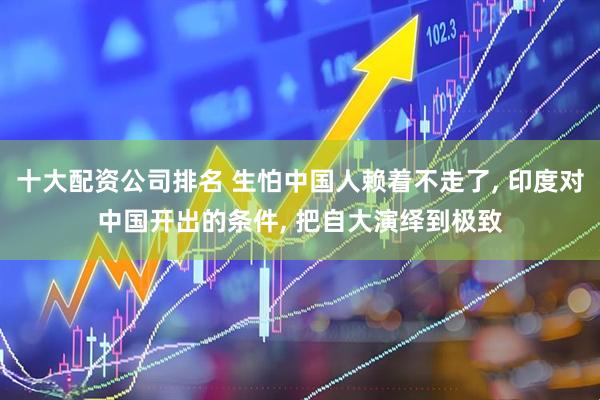 十大配资公司排名 生怕中国人赖着不走了, 印度对中国开出的条件, 把自大演绎到极致