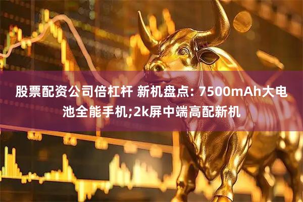 股票配资公司倍杠杆 新机盘点: 7500mAh大电池全能手机;2k屏中端高配新机
