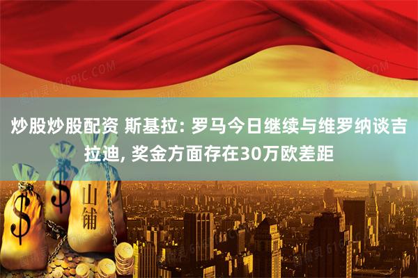 炒股炒股配资 斯基拉: 罗马今日继续与维罗纳谈吉拉迪, 奖金方面存在30万欧差距
