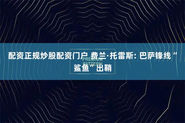 配资正规炒股配资门户 费兰·托雷斯: 巴萨锋线“鲨鱼”出鞘