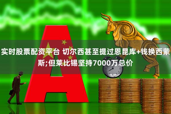 实时股票配资平台 切尔西甚至提过恩昆库+钱换西蒙斯;但莱比锡坚持7000万总价