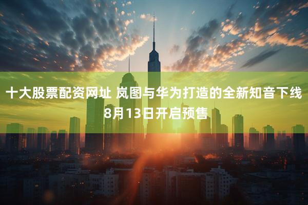 十大股票配资网址 岚图与华为打造的全新知音下线 8月13日开启预售