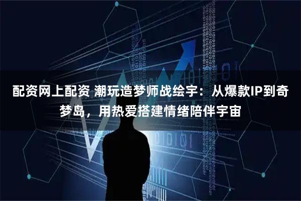 配资网上配资 潮玩造梦师战绘宇：从爆款IP到奇梦岛，用热爱搭建情绪陪伴宇宙