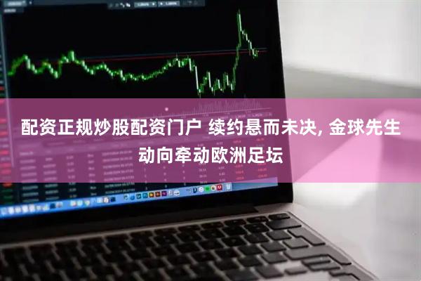 配资正规炒股配资门户 续约悬而未决, 金球先生动向牵动欧洲足坛