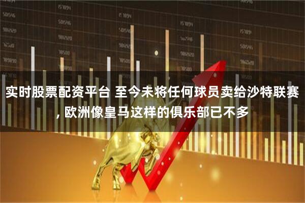 实时股票配资平台 至今未将任何球员卖给沙特联赛, 欧洲像皇马这样的俱乐部已不多