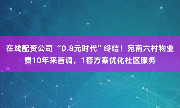 在线配资公司 “0.8元时代”终结！宛南六村物业费10年来首调，1套方案优化社区服务