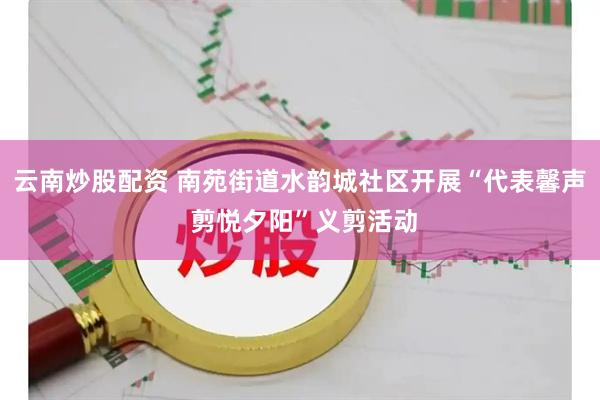 云南炒股配资 南苑街道水韵城社区开展“代表馨声 剪悦夕阳”义剪活动