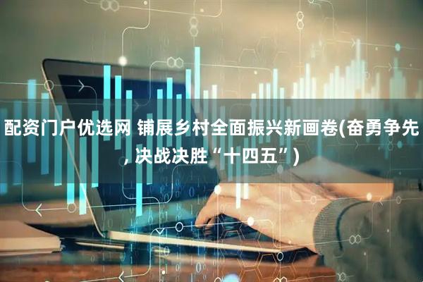 配资门户优选网 铺展乡村全面振兴新画卷(奋勇争先, 决战决胜“十四五”)