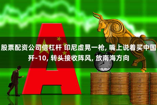 股票配资公司倍杠杆 印尼虚晃一枪, 嘴上说着买中国歼-10, 转头接收阵风, 放南海方向