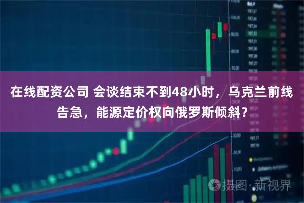 在线配资公司 会谈结束不到48小时，乌克兰前线告急，能源定价权向俄罗斯倾斜？