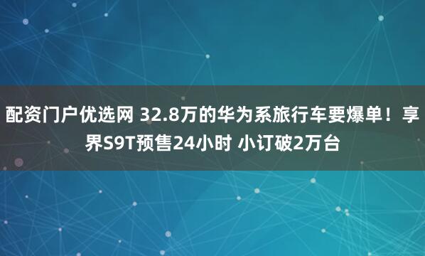 配资门户优选网 32.8万的华为系旅行车要爆单！享界S9T预售24小时 小订破2万台