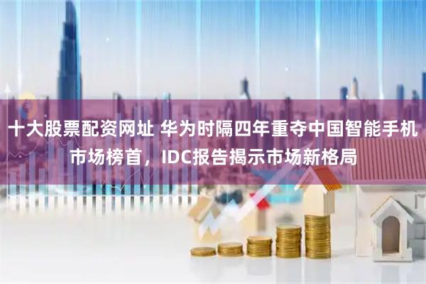 十大股票配资网址 华为时隔四年重夺中国智能手机市场榜首，IDC报告揭示市场新格局