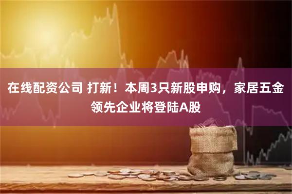 在线配资公司 打新！本周3只新股申购，家居五金领先企业将登陆A股