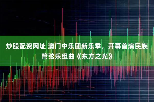 炒股配资网址 澳门中乐团新乐季，开幕首演民族管弦乐组曲《东方之光》