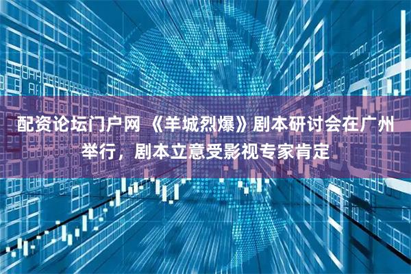 配资论坛门户网 《羊城烈爆》剧本研讨会在广州举行，剧本立意受影视专家肯定