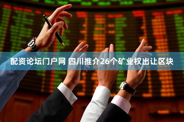配资论坛门户网 四川推介26个矿业权出让区块