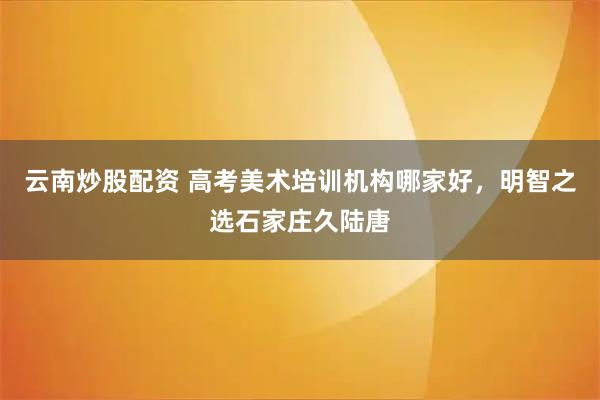云南炒股配资 高考美术培训机构哪家好，明智之选石家庄久陆唐