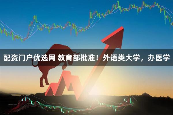 配资门户优选网 教育部批准！外语类大学，办医学