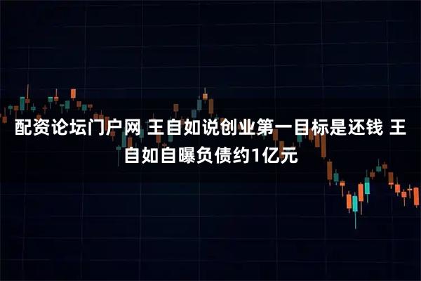 配资论坛门户网 王自如说创业第一目标是还钱 王自如自曝负债约1亿元