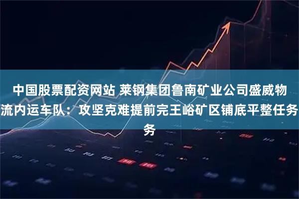 中国股票配资网站 莱钢集团鲁南矿业公司盛威物流内运车队：攻坚克难提前完王峪矿区铺底平整任务