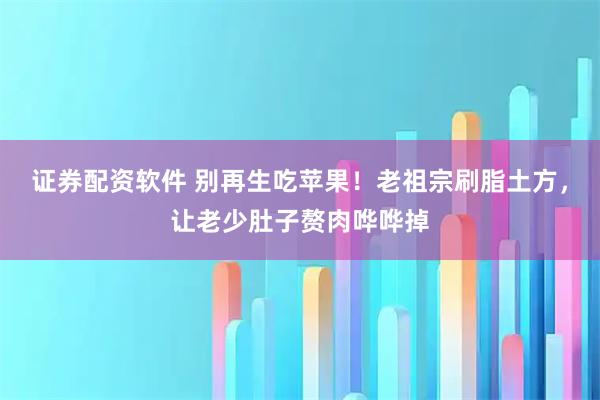 证券配资软件 别再生吃苹果！老祖宗刷脂土方，让老少肚子赘肉哗哗掉