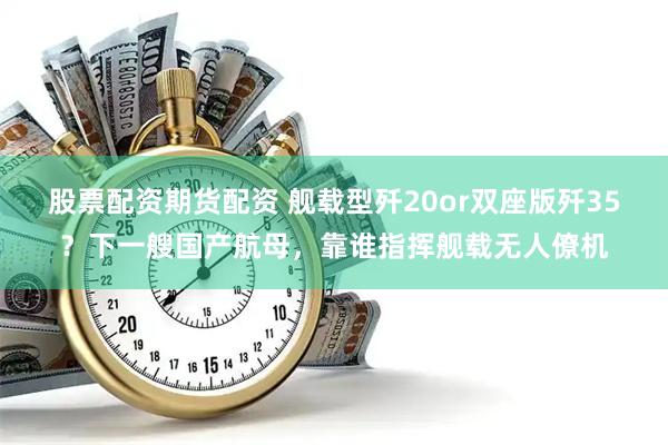 股票配资期货配资 舰载型歼20or双座版歼35？下一艘国产航母，靠谁指挥舰载无人僚机