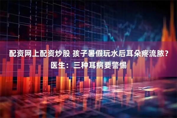 配资网上配资炒股 孩子暑假玩水后耳朵疼流脓？医生：三种耳病要警惕