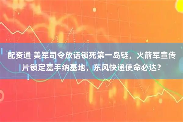 配资通 美军司令放话锁死第一岛链，火箭军宣传片锁定嘉手纳基地，东风快递使命必达？