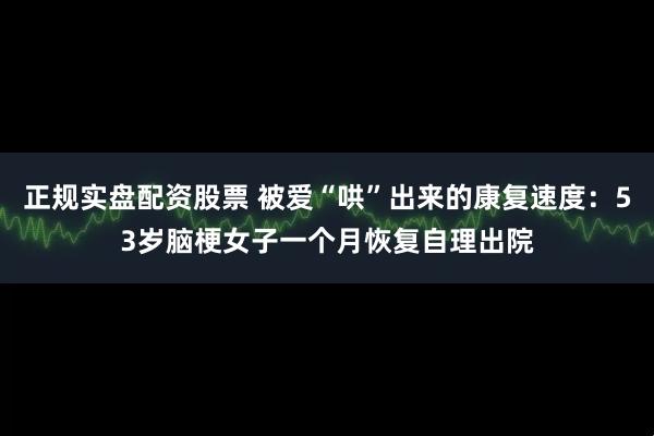 正规实盘配资股票 被爱“哄”出来的康复速度：53岁脑梗女子一个月恢复自理出院