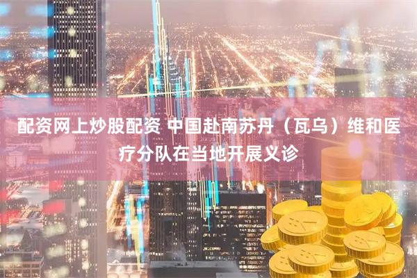 配资网上炒股配资 中国赴南苏丹（瓦乌）维和医疗分队在当地开展义诊