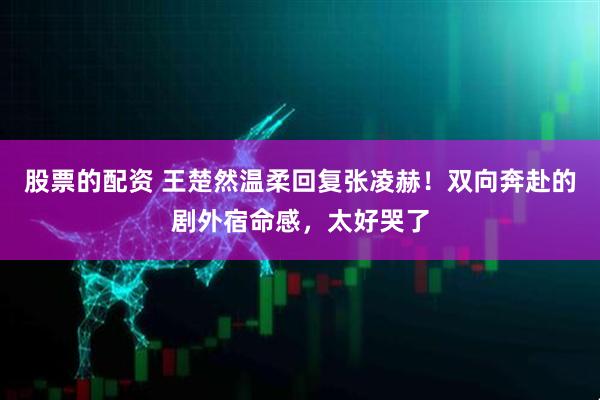 股票的配资 王楚然温柔回复张凌赫!双向奔赴的剧外宿命感,太好哭了