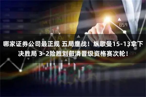 哪家证券公司最正规 五局鏖战!纵歌曼15-13拿下决胜局 3-2险胜刘叡潾晋级资格赛次轮!