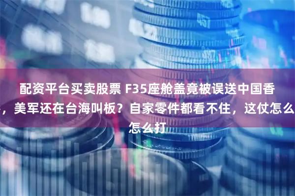 配资平台买卖股票 F35座舱盖竟被误送中国香港，美军还在台海叫板？自家零件都看不住，这仗怎么打