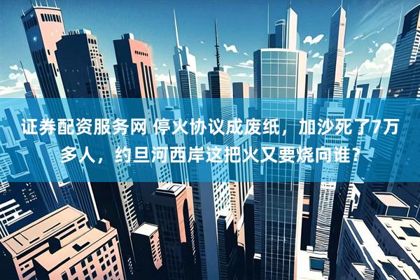 证券配资服务网 停火协议成废纸，加沙死了7万多人，约旦河西岸这把火又要烧向谁？